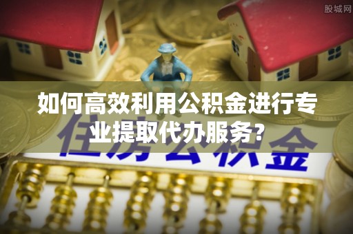 南阳如何高效利用公积金进行专业提取代办服务？