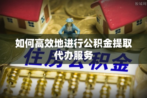 南阳如何高效地进行公积金提取代办服务