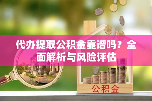 南阳代办提取公积金靠谱吗？全面解析与风险评估