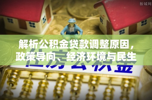 南阳解析公积金贷款调整原因，政策导向、经济环境与民生需求的多重考量