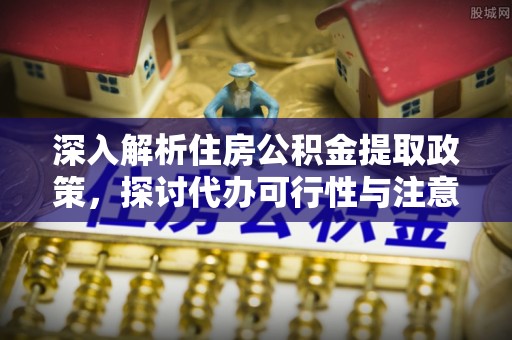 南阳深入解析住房公积金提取政策，探讨代办可行性与注意事项