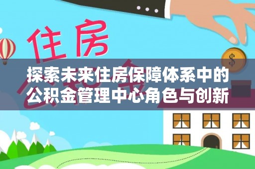 南阳探索未来住房保障体系中的公积金管理中心角色与创新