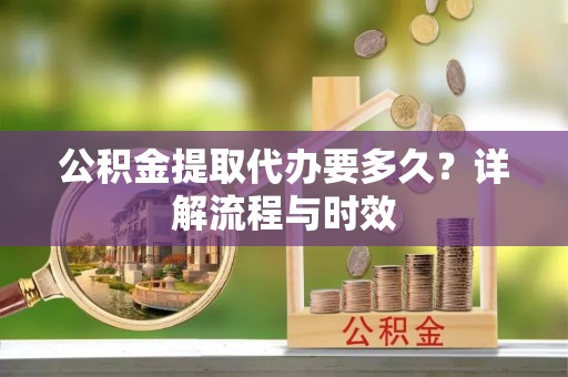 南阳公积金提取代办要多久？详解流程与时效