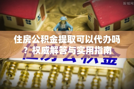 南阳住房公积金提取可以代办吗？权威解答与实用指南